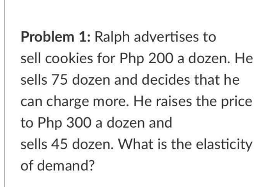 Problem 1: Ralph advertises to
sell cookies for Php 200 a dozen. He
sells 75 dozen and decides that he
can charge more. He raises the price
to Php 300 a dozen and
sells 45 dozen. What is the elasticity
of demand?
