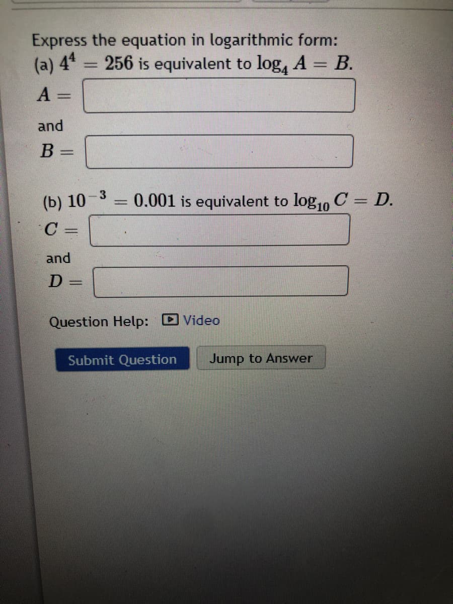 Express the equation in logarithmic form:
(a) 44 = 256 is equivalent to log, A = B.
A
and
B
(b) 10-3
0.001 is equivalent to log,, C = D.
C =
%3D
and
D -
Question Help: D Video
Submit Question
Jump to Answer

