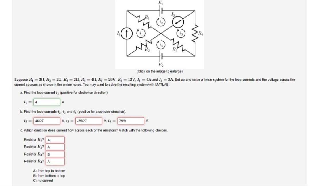 R2
E2
(Click on the image to enlarge)
Suppose R = 22, R2 = 22, R, = 22, R = 4S2, E, = 26V, E, = 12V, I, = 4A and I, = 3A. Set up and solve a linear system for the loop currents and the voltage across the
current sources as shown in the online notes. You may want to solve the resulting system with MATLAB.
a. Find the loop current i, (positive for clockwise direction).
b. Find the loop currents iz, iz and i, (positive for clockwise direction).
A, ig =-35/27
iz = 46/27
A, i4 = 29/9
c. Which direction does current flow across each of the resistors? Match with the following choices.
Resistor R? A
Resistor R2?A
Resistor Rg? B
Resistor R? A
A: from top to bottom
B: from bottom to top
C: no current
