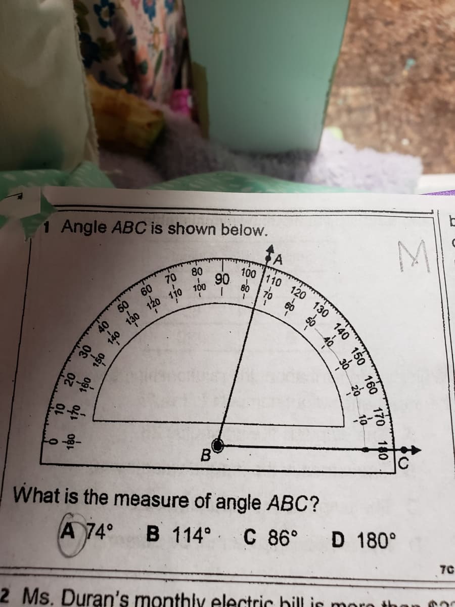 100 110 120 130
Angle ABC is shown below.
M
80
90
100
B
What is the measure of angle ABC?
A 74°
B 114° C 86°
D 180°
7C
2 Ms. Duran's monthly electric bill is
130
150
140
30
20
--2-
-8-
140 150 160 170 180
180 170 160
