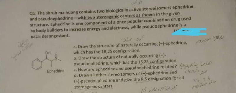 Q1: The shrub ma huang contains two biologically active stereoisomers ephedrine
and pseudoephedrine-with two stereogenic centers as shown in the given
structure. Ephedrine is one component of a once popular combination drug used
by body builders to increase energy and alertness, while pseudoephedrine is a
nasal decongestant.
a. Draw the structure of naturally occurring (-)-ephedrine,
which has the 1R, 25 configuration.
b. Draw the structure of naturally occurring (+)-
pseudoephedrine, which has the 15,25 configuration.
C. How are ephedrine and pseudoephedrine related? ,
d. Draw all other stereoisomers of (-)-ephedrine and
(+)-pseudoephedrine and give the R,S designation for all
stereogenic centers.
OH
Ephedrine
825
1S 25
