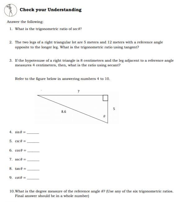 Check your Understanding
Answer the following:
1. What is the trigonometric ratio of sec 0?
2. The two legs of a right triangular lot are 5 meters and 12 meters with a reference angle
opposite to the longer leg. What is the trigonometric ratio using tangent?
3. If the hypotenuse of a right triangle is 8 centimeters and the leg adjacent to a reference angle
measures 4 centimeters, then, what is the ratio using secant?
Refer to the figure below in answering numbers 4 to 10.
7
5
8.6
4. sine =
5. csc 0 =
6. cos 0 =
7. sece =
8. tan e =
9. cot e =
10. What is the degree measure of the reference angle 0? (Use any of the six trigonometric ratios.
Final answer should be in a whole number)
