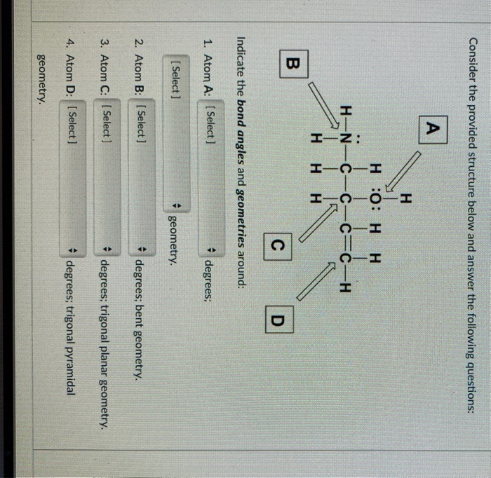 HIN:
Consider the provided structure below and answer the following questions:
A
H
H :0: H H
H-N-C-C-C=C-H
H H
B
C
D
Indicate the bond angles and geometries around:
1. Atom A: [ Select ]
degrees;
[ Select ]
geometry.
2. Atom B: [ Select]
* degrees; bent geometry.
3. Atom C: [ Select ]
* degrees; trigonal planar geometry.
4. Atom D: [ Select]
* degrees; trigonal pyramidal
geometry.
