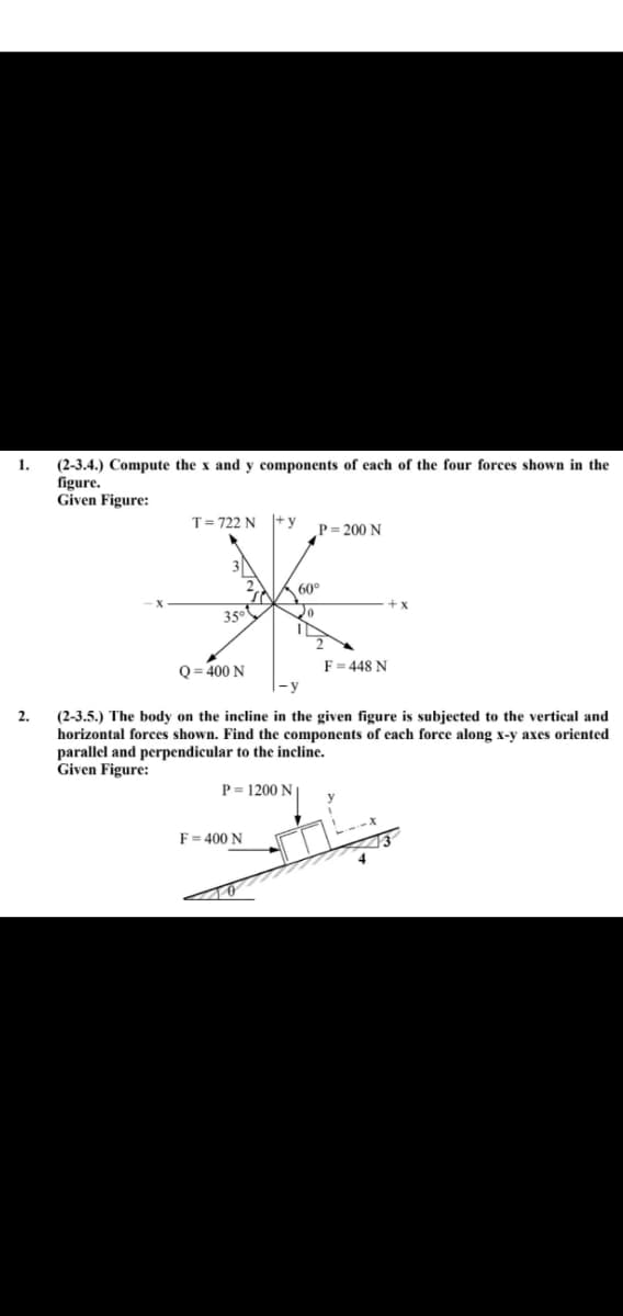 1.
2.
(2-3.4.) Compute the x and y components of each of the four forces shown in the
figure.
Given Figure:
T = 722 N
+y
P=200 N
60°
X
35°
Q=400 N
F = 448 N
(2-3.5.) The body on the incline in the given figure is subjected to the vertical and
horizontal forces shown. Find the components of each force along x-y axes oriented
parallel and perpendicular to the incline.
Given Figure:
P = 1200 N
F = 400 N