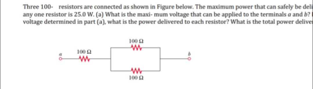 Three 100- resistors are connected as shown in Figure below. The maximum power that can safely be deli
any one resistor is 25.0 W. (a) What is the maxi- mum voltage that can be applied to the terminals a and b?
voltage determined in part (a), what is the power delivered to each resistor? What is the total power deliver
100 2
100 2
100 2
