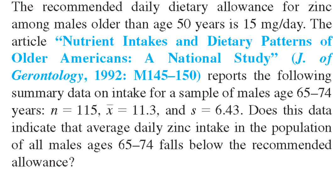 The recommended daily dietary allowance for zinc
among males older than age 50 years is 15 mg/day. The
article "Nutrient Intakes and Dietary Patterns of
Older Americans: A National Study" (J. of
Gerontology, 1992: M145–150) reports the following
summary data on intake for a sample of males age 65–74
11.3, and s =
years: n
115, х
6.43. Does this data
indicate that average daily zinc intake in the population
of all males ages 65–74 falls below the recommended
allowance?
