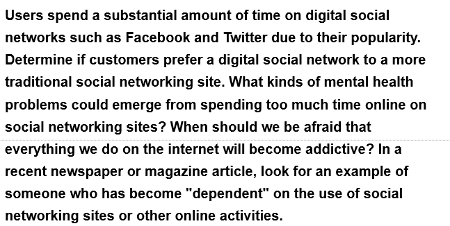 Users spend a substantial amount of time on digital social
networks such as Facebook and Twitter due to their popularity.
Determine if customers prefer a digital social network to a more
traditional social networking site. What kinds of mental health
problems could emerge from spending too much time online on
social networking sites? When should we be afraid that
everything we do on the internet will become addictive? In a
recent newspaper or magazine article, look for an example of
someone who has become "dependent" on the use of social
networking sites or other online activities.