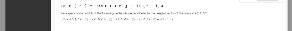 Let r (t) =
sin t i + et j + In ( t + 1) k
be a space curve. Which of the following vectors is perpendicular to the tangent vector of the curve at ( 0, 1, 0)?
O a. < 0, 1,0> O b. < -1, 0, -1 > OC < 1, 0, -1 > O d. <1, 0, 1> Oe. < 1, - 1, 1>
