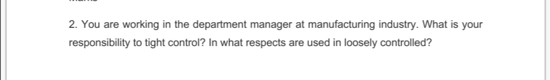 2. You are working in the department manager at manufacturing industry. What is your
responsibility to tight control? In what respects are used in loosely controlled?
