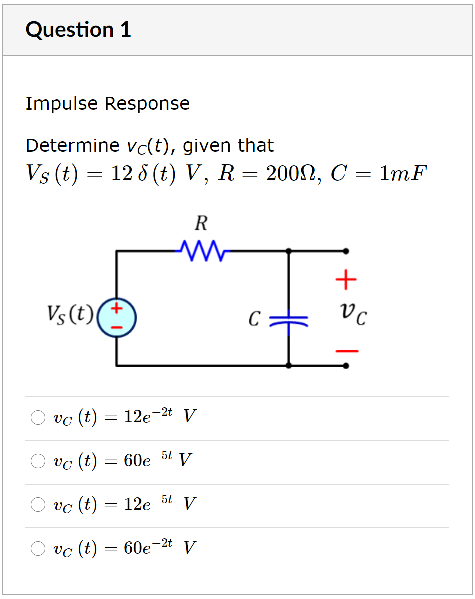 Question 1
Impulse Response
Determine vc(t), given that
Vs (t) — 12 6 (t) V, R3 2000, С — 1тF
R
+
Vs (t)
O vc (t) = 12e-2t V
O vc (t) = 60e
V
-
vc (t) = 12e
V
-2t V
O vc (t) = 60e
