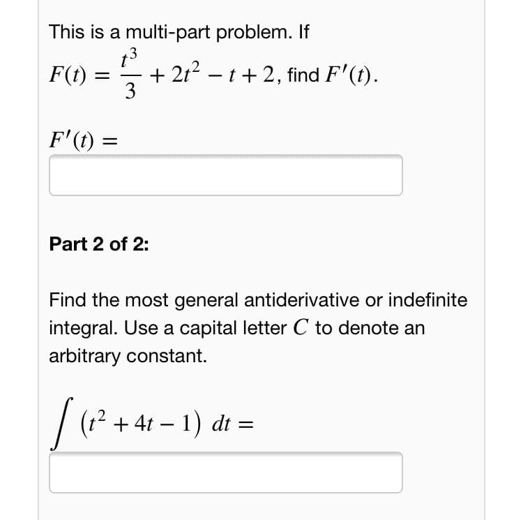 This is a multi-part problem. If
13
F(1) = 7
+ 2t2 – t+ 2, find F'(t).
3
F'(1) =
Part 2 of 2:
Find the most general antiderivative or indefinite
integral. Use a capital letter C to denote an
arbitrary constant.
/ (?? + 4t – 1) d :
|
