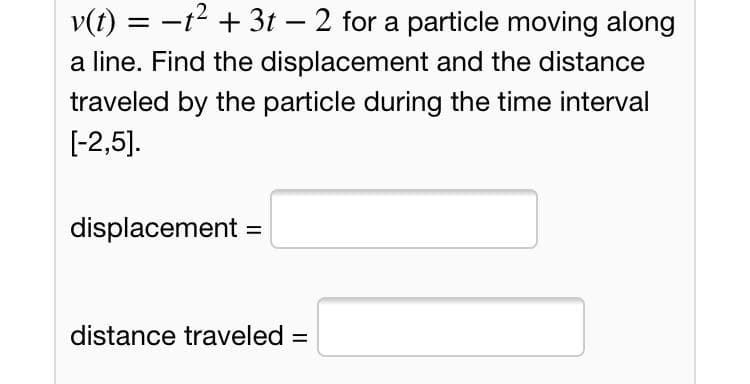v(t) = -t2 + 3t – 2 for a particle moving along
a line. Find the displacement and the distance
traveled by the particle during the time interval
[-2,5].
displacement =
%3D
distance traveled =
