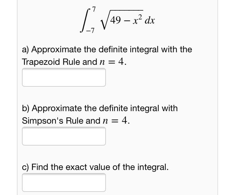 7
49 – x² dx
-
-7
a) Approximate the definite integral with the
Trapezoid Rule and n =
4.
b) Approximate the definite integral with
Simpson's Rule and n =
4.
c) Find the exact value of the integral.
