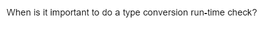 When is it important to do a type conversion run-time check?