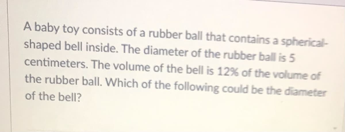 A baby toy consists of a rubber ball that contains a spherical-
shaped bell inside. The diameter of the rubber ball is 5
centimeters. The volume of the bell is 12% of the volume of
the rubber ball. Which of the following could be the diameter
of the bell?
