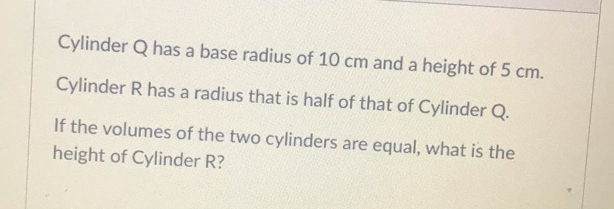Cylinder Q has a base radius of 10 cm and a height of 5 cm.
Cylinder R has a radius that is half of that of Cylinder Q.
If the volumes of the two cylinders are equal, what is the
height of Cylinder R?
