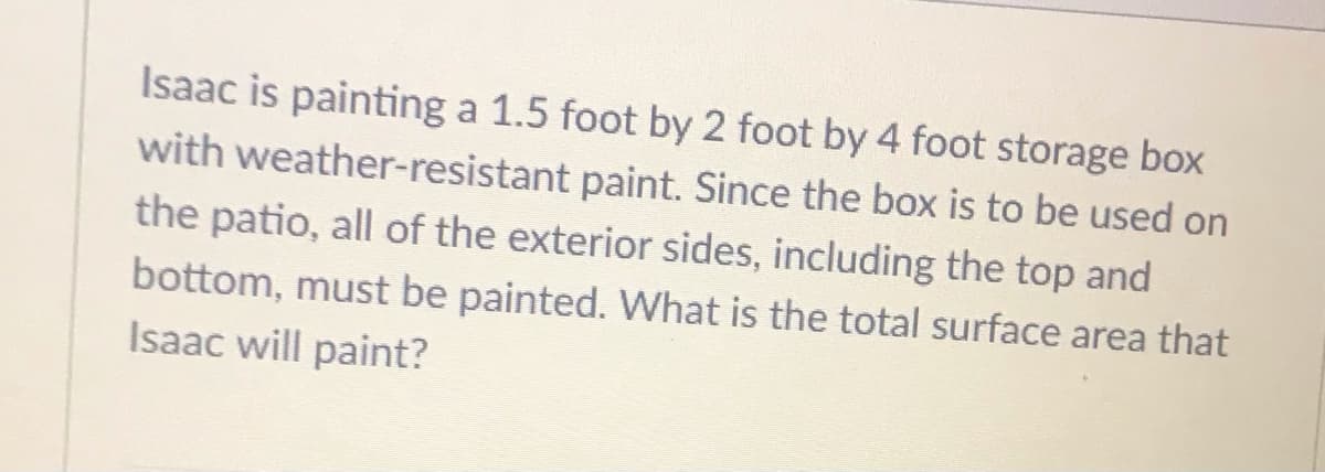 Isaac is painting a 1.5 foot by 2 foot by 4 foot storage box
with weather-resistant paint. Since the box is to be used on
the patio, all of the exterior sides, including the top and
bottom, must be painted. What is the total surface area that
Isaac will paint?
