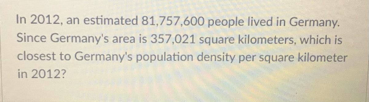 In 2012, an estimated 81,757,600 people lived in Germany.
Since Germany's area is 357,021 square kilometers, which is
closest to Germany's population density per square kilometer
in 2012?
