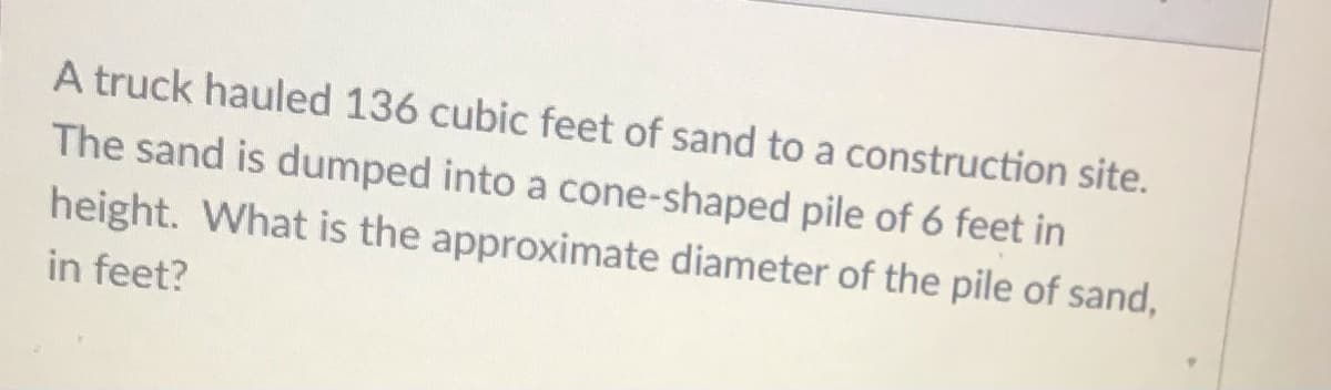 A truck hauled 136 cubic feet of sand to a construction site.
The sand is dumped into a cone-shaped pile of 6 feet in
height. What is the approximate diameter of the pile of sand,
in feet?
