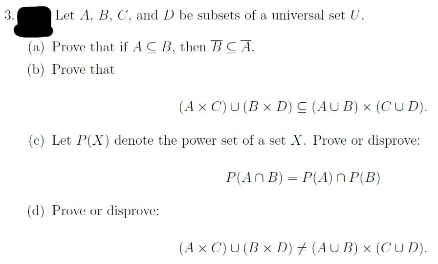 Let A, B, C, and D be subsets of a universal set U.
3.
(a) Prove that if A C B, then BCA
(b) Prove that
(Ax C) U (B x D) C (AU B) x (CU D)
(c) Let P(X) denote the power set of a set X. Prove or disprove:
P(An B)
P(A) n P(B)
(d) Prove or disprove:
(AUB) x (C U D)
(Ax C) U (B x D)
