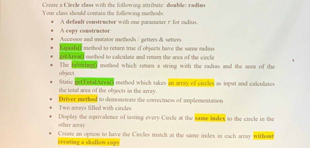 Create a Circle class with the following attribute: double: radius
Your class should contain the following methods:
A default constructor with one parameter r for radius
A copy constructor
Accessor and mutator methods / getters & setters
Equals0 method to return true if objects have the same radius
getArea0 method to calculate and return the area of the circle
The toString0 method which return a string with the radius and the area of the
object.
Static getTotalArea0 method which takes an array of circles as input and calculates
the total area of the objects in the array
Driver method to demonstrate the correctness of implementation
Two arrays filled with circles
Display the equivalence of testing every Circle at the same index to the circle in the
other array
Create an option to have the Circles match at the same index in each array without
creating a shallow copy
