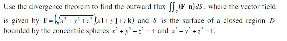 Use the divergence theorem to find the outward flux || (F-n)dS, where the vector field
is given by F= /x² + y² + z² (xi+ yj+zk) and S is the surface of a closed region D
bounded by the concentric spheres x' + y' + z² = 4 and x' + y° +z? = 1.
