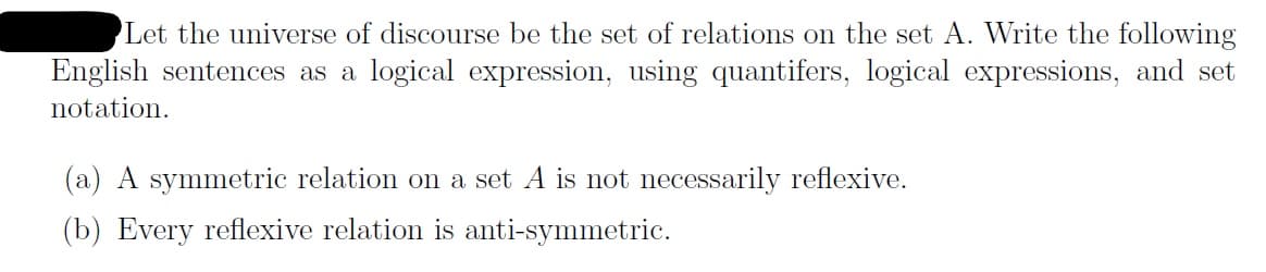 Let the universe of discourse be the set of relations on the set A. Write the following
English sentences as a logical expression, using quantifers, logical expressions, and set
notation
(a) A symmetric relation on a set A is not necessarily reflexive
(b) Every reflexive relation is anti-symmetric
