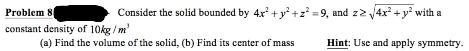 Consider the solid bounded by 4x² +y² +z? =9, and z> 4x? + y? with a
Problem 8
constant density of 10kg / m
Hint: Use and apply symmetry.
(a) Find the volume of the solid, (b) Find its center of mass
