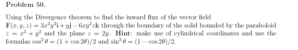 Problem 50.
Using the Divergence theorem to find the inward flux of the vector field
F(x, y, z) = 3x²y²i+yj – 6xy²zk through the boundary of the solid bounded by the paraboloid
z = x² + y? and the plane z = 2y. Hint: make use of cylindrical coordinates and use the
formulas cos? 0 = (1+ cos 20)/2 and sin? 0 = (1 – cos 20)/2.
