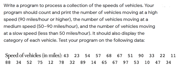 Write a program to process a collection of the speeds of vehicles. Your
program should count and print the number of vehicles moving at a high
speed (90 miles/hour or higher), the number of vehicles moving at a
medium speed (50-90 miles/hour), and the number of vehicles moving
at a slow speed (less than 50 miles/hour). It should also display the
category of each vehicle. Test your program on the following data:
Speed of vehicles (in miles): 43 23 54
57 68 67 51
90
33
22
11
88 34 52 75 12 78 32 89 14 65
67 97
53
10
47 34
