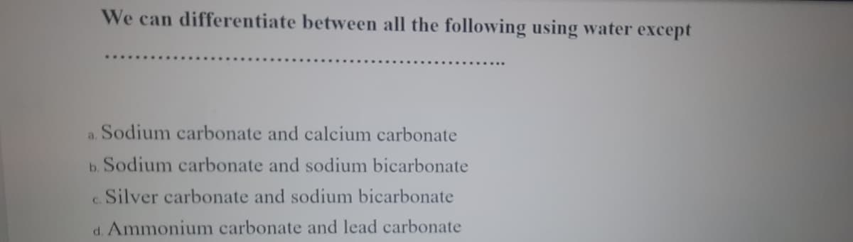We can differentiate between all the following using water except
a. Sodium carbonate and calcium carbonate
b. Sodium carbonate and sodium bicarbonate
Silver carbonate and sodium bicarbonate
C.
d. Ammonium carbonate and lead carbonate
