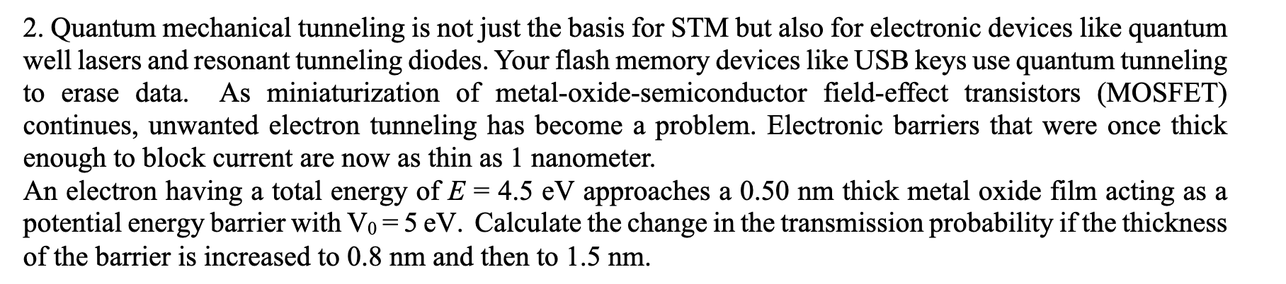 An electron having a total energy of E = 4.5 eV approaches a 0.50 nm thick metal oxide film acting as a
potential energy barrier with Vo=5 eV. Calculate the change in the transmission probability if the thickness
of the barrier is increased to 0.8 nm and then to 1.5 nm.
%3D
