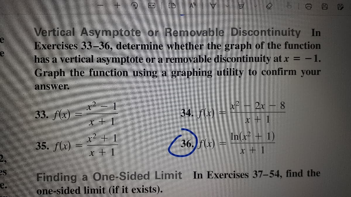 Vertical Asymptote or Removable Discontinuity In
Exercises 33-36, determine whether the graph of the function
has a vertical asymptote or a removable discontinuity atx = -1.
Graph the function using a graphing utility to confirm your
answer.
2x - 8
33. f(x)
34. f(x)
x+ 1
x + 1
35. f(x)
x² + 1
36. f(x)
In(x + 1)
x + 1
x + 1
es
Finding a One-Sided Limit In Exercises 37-54, find the
one-sided limit (if it exists).
e.
