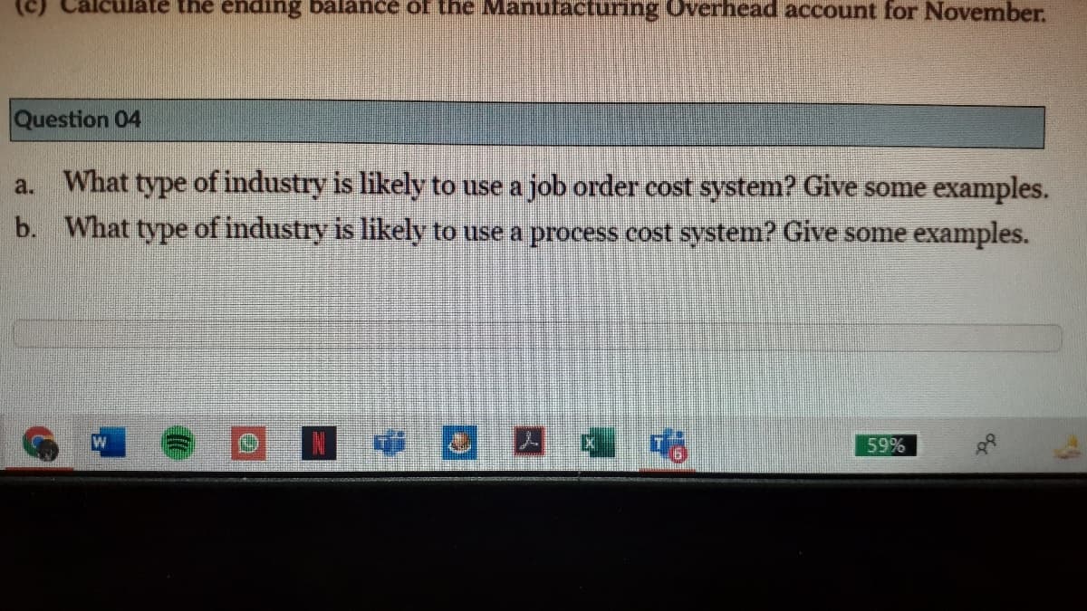 (c)
te the ending balance of the Manufacturing Overhead account for November.
Question 04
a. What type of industry is likely to use a job order cost system? Give some examples.
b. What type of industry is likely to use a process cost system? Give some examples.
こ 因
喵
59%
