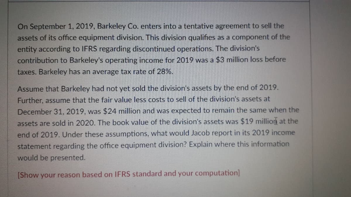 On September 1, 2019, Barkeley Co. enters into a tentative agreement to sell the
assets of its office equipment division. This division qualifies as a component of the
entity according to IFRS regarding discontinued operations. The division's
contribution to Barkeley's operating income for 2019 was a $3 million loss before
taxes. Barkeley has an average tax rate of 28%.
Assume that Barkeley had not yet sold the division's assets by the end of 2019.
Further, assume that the fair value less costs to sell of the division's assets at
December 31, 2019, was $24 million and was expected to remain the same when the
assets are sold in 2020. The book value of the division's assets was $19 million at the
end of 2019. Under these assumptions, what would Jacob report in its 2019 income
statement regarding the office equipment division? Explain where this information
would be presented.
[Show your reason based on IFRS standard and your computation]
