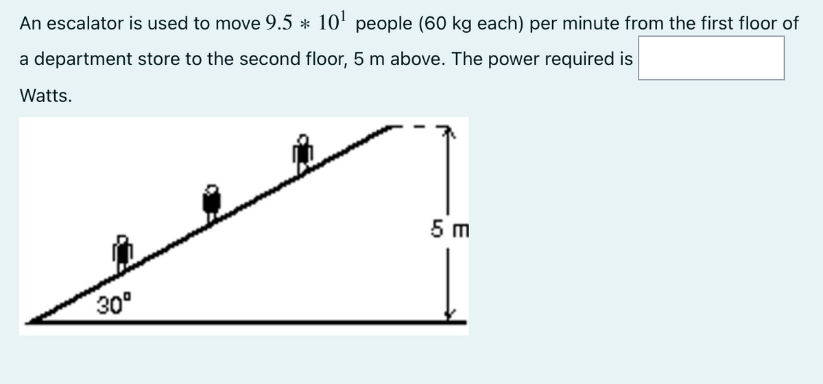 An escalator is used to move 9.5 * 10' people (60 kg each) per minute from the first floor
a department store to the second floor, 5 m above. The power required is
Watts.
5 m
30°
