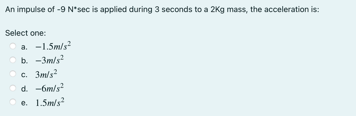 An impulse of -9 N*sec is applied during 3 seconds to a 2Kg mass, the acceleration is:
Select one:
a. -1.5m/s?
b. -3m/s?
с. Зт/s2
d. -6m/s?
e. 1.5m/s?
