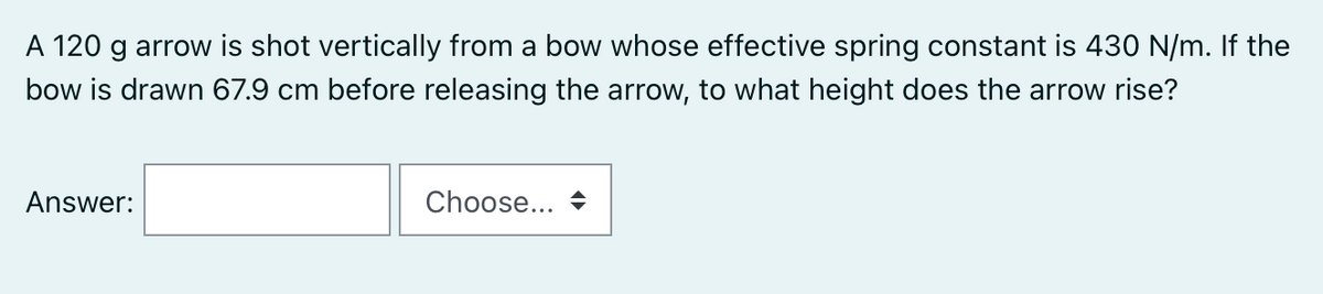 A 120 g arrow is shot vertically from a bow whose effective spring constant is 430 N/m. If the
bow is drawn 67.9 cm before releasing the arrow, to what height does the arrow rise?
Answer:
Choose...
