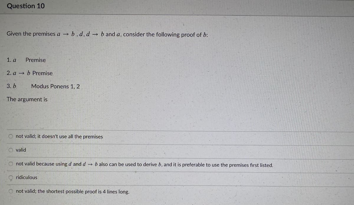 Question 10
Given the premises a → b, d, d b and a, consider the following proof of b:
1. а
Premise
2. a b Premise.
3. Ь
Modus Ponens 1, 2
The argument is
O not valid; it doesn't use all the premises
valid
not valid because using d and d → b also can be used to derive b, and it is preferable to use the premises fırst listed.
ridiculous
O not välid; the shortest possible proof is 4 lines long.
