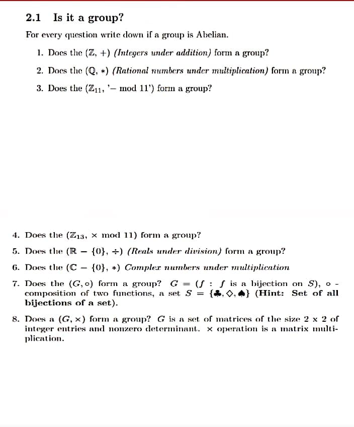 2.1 Is it a group?
For every question write down if a group is Abelian.
1. Does the (Z, +) (Integers under addition) form a group?
2. Does the (Q, *) (Rational numbers under multiplication) form a group?
3. Does the (Z11, '– mod 11') form a group?
4. Does the (Z13, x mod 11) form a group?
5. Does the (IR
{0}, +) (Reals under division) form a group?
6. Does the (C - {0}, +) Compler numbers under multiplication
7. Does the (G, o) form a group? G = (f : ƒ is a bijection on S), o -
composition of two functions, a set S
bijections of a set).
{&, 0, A} (Hint: Set of all
%3D
8. Does a (G, x) form a group? G is a set of matrices of the size 2 x 2 of
integer entries and nonzero determinant. x operation is a matrix multi-
plication.
