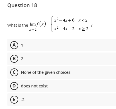 Question 18
x2 – 4x+ 6 x<2
What is the lim f (x)=
?
x2 – 4x – 2 x2 2
X-2
(А) 1
В) 2
C) None of the given choices
D does not exist
E) -2
