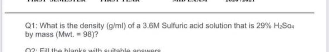 Q1: What is the density (g/ml) of a 3.6M Sulfuric acid solution that is 29% H2S04
by mass (Mwt. = 98)?
02: Fill the blanks with suitable answers
