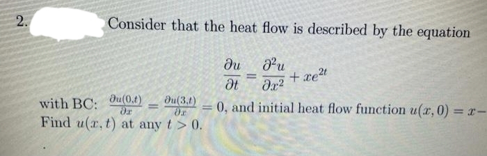 Consider that the heat flow is described by the equation
Pu
+ xet
du
%3D
dt
with BC:
du(0.t)
du(3.1)
0, and initial heat flow function u(x, 0) = r-
%3D
Find u(r, t) at any t> 0.
2.
