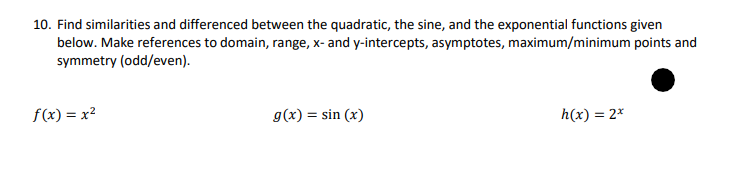 10. Find similarities and differenced between the quadratic, the sine, and the exponential functions given
below. Make references to domain, range, x- and y-intercepts, asymptotes, maximum/minimum points and
symmetry (odd/even).
f(x) = x²
g(x) = sin(x)
h(x) = 2*