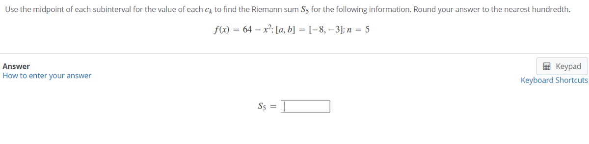 Use the midpoint of each subinterval for the value of each cg to find the Riemann sum S5 for the following information. Round your answer to the nearest hundredth.
f(x) = 64 – x2; [a, b] = [-8, –3]; n = 5
Answer
в Кеурad
How to enter your answer
Keyboard Shortcuts
S5 =
