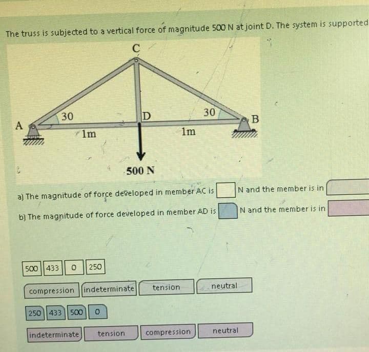 The truss is subjected to a vertical force of magnitude 500 N at joint D. The system is supported
C
A
30
71m
500 433 0 250
compression indeterminate
250 433 500 0
D
500 N
a) The magnitude of force developed in member AC is
b) The magnitude of force developed in member AD is
indeterminate tension
1m
tension.
30
compression
N and the member is in
N and the member is in
neutral.
B
neutral