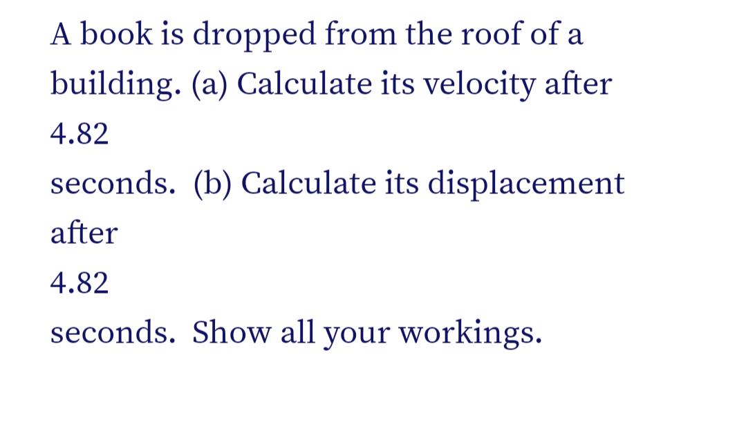 A book is dropped from the roof of a
building. (a) Calculate its velocity after
4.82
seconds. (b) Calculate its displacement
after
4.82
seconds. Show all your workings.