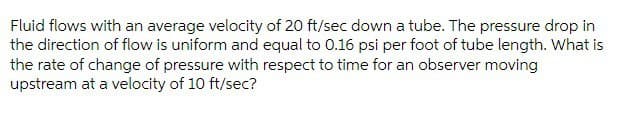 Fluid flows with an average velocity of 20 ft/sec down a tube. The pressure drop in
the direction of flow is uniform and equal to 0.16 psi per foot of tube length. What is
the rate of change of pressure with respect to time for an observer moving
upstream at a velocity of 10 ft/sec?