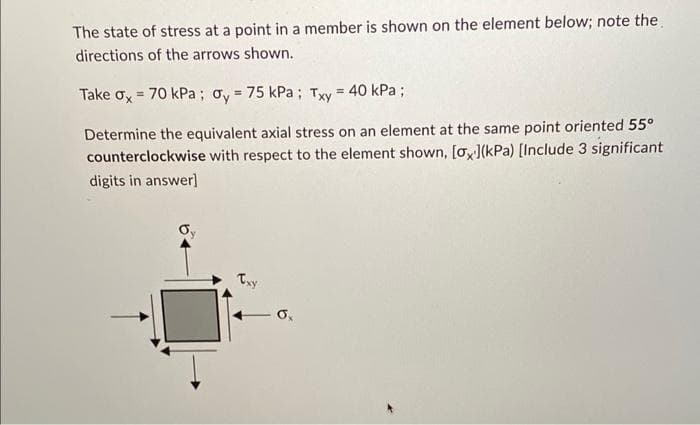 The state of stress at a point in a member is shown on the element below; note the
directions of the arrows shown.
Take Gx = 70 kPa ; Øy = 75 kPa ; Txy = 40 kPa ;
Determine the equivalent axial stress on an element at the same point oriented 55°
counterclockwise with respect to the element shown, [ox](kPa) [Include 3 significant
digits in answer]
Oy
Txy
0,