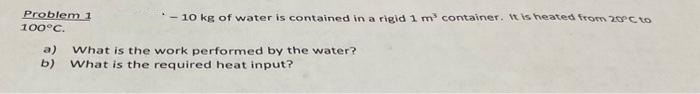 Problem 1
100°C.
- 10 kg of water is contained in a rigid 1 m³ container. It is heated from 20°C to
a) What is the work performed by the water?
b) What is the required heat input?